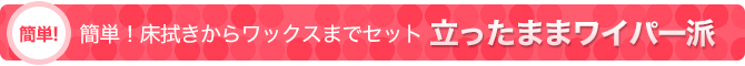 簡単！床拭きからワックスまでセット：立ったままワイパー派