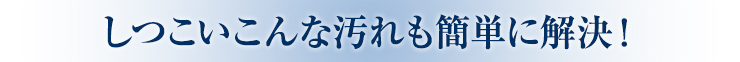 しつこいこんな汚れも簡単に解決！